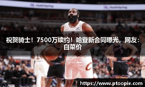 祝贺骑士！7500万续约！哈登新合同曝光，网友：白菜价